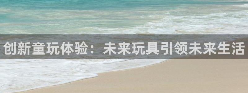 汇富娱乐平台：创新童玩体验：未来玩具引领未来生活