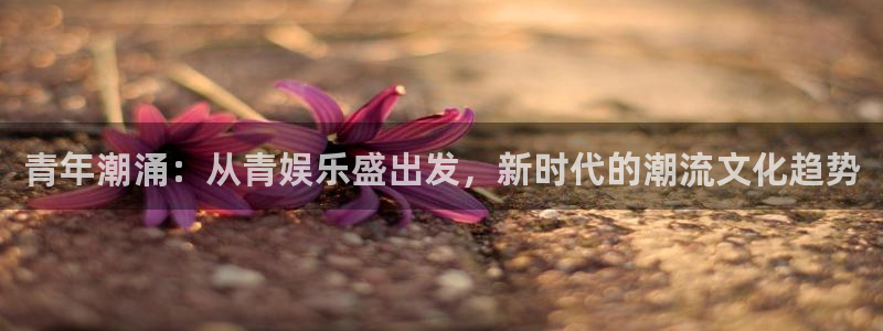 南宫汇富娱乐官网下载链接：青年潮涌：从青娱乐盛出发，新时代的潮流文化趋势