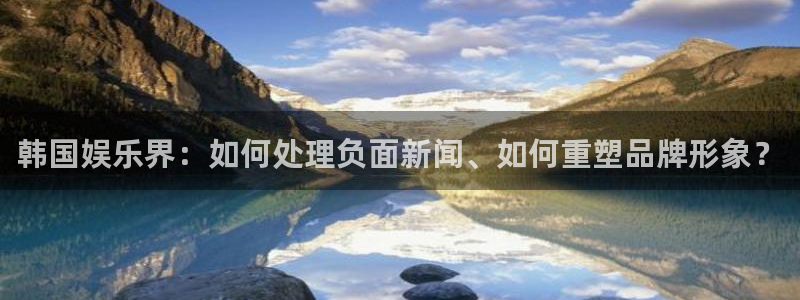 汇富娱乐体育f开户：韩国娱乐界：如何处理负面新闻、如何重塑品牌形象？